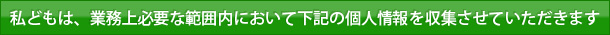 私どもは、業務上必要な範囲内において下記の個人情報を収集させていただきます