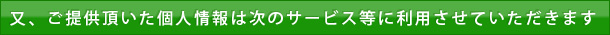 又、ご提供頂いた個人情報は次のサービス等に利用させていただきます